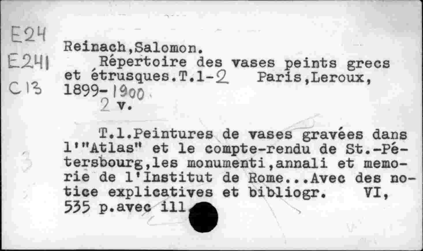 ﻿Е2Ч
Е2ЧІ
С
Reinach,Salomon.
Répertoire des vases peints grecs et étrusques.T. 1-2	Paris,Leroux,
1899- IÔO0
2 V.
T.1.Peintures de vases gravées dans 1’’’Atlas” et le compte-rendu de St.-Pê-tersbourg,les monumenti,annali et memo-rie de l’institut de Rome...Avec des notice explicatives et bibliogr. VI, ЬЪЬ p.avec ill^^